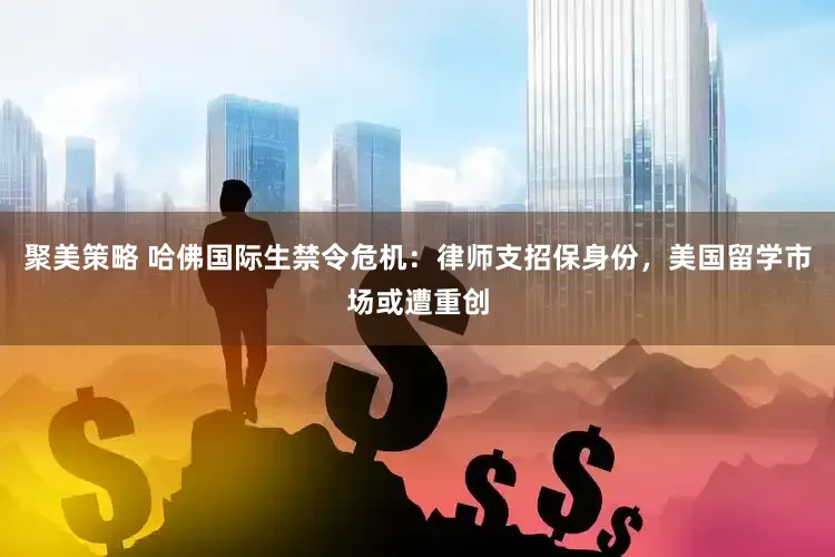 聚美策略 哈佛国际生禁令危机：律师支招保身份，美国留学市场或遭重创