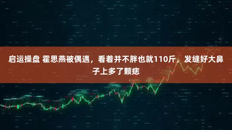 启运操盘 霍思燕被偶遇，看着并不胖也就110斤，发缝好大鼻子上多了颗痣