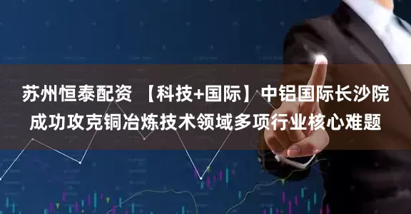 苏州恒泰配资 【科技+国际】中铝国际长沙院成功攻克铜冶炼技术领域多项行业核心难题