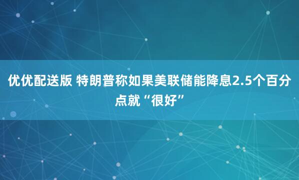 优优配送版 特朗普称如果美联储能降息2.5个百分点就“很好”