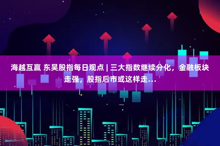 海越互赢 东吴股指每日观点 | 三大指数继续分化，金融板块走强，股指后市或这样走…
