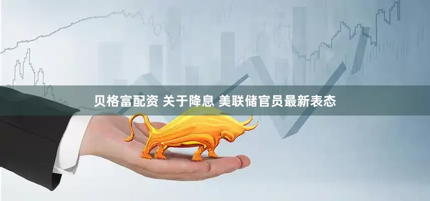 贝格富配资 关于降息 美联储官员最新表态
