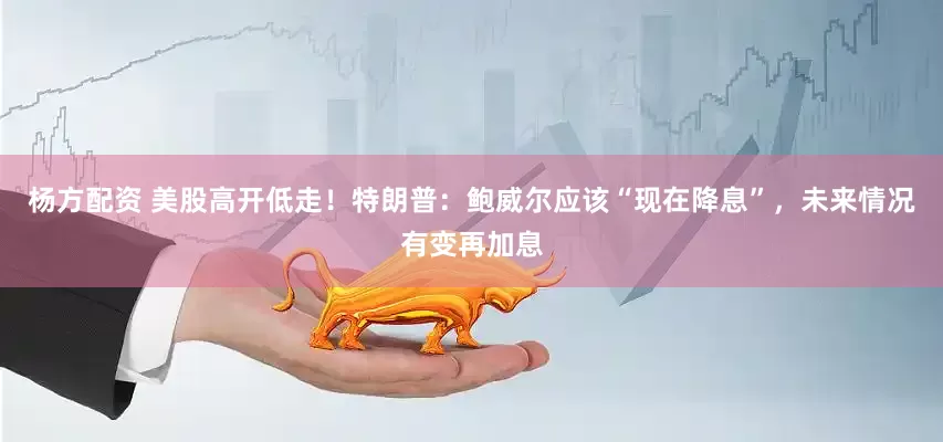 杨方配资 美股高开低走！特朗普：鲍威尔应该“现在降息”，未来情况有变再加息