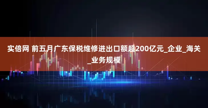 实倍网 前五月广东保税维修进出口额超200亿元_企业_海关_业务规模