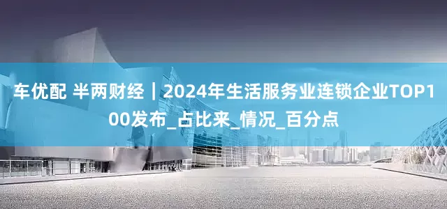 车优配 半两财经｜2024年生活服务业连锁企业TOP100发布_占比来_情况_百分点