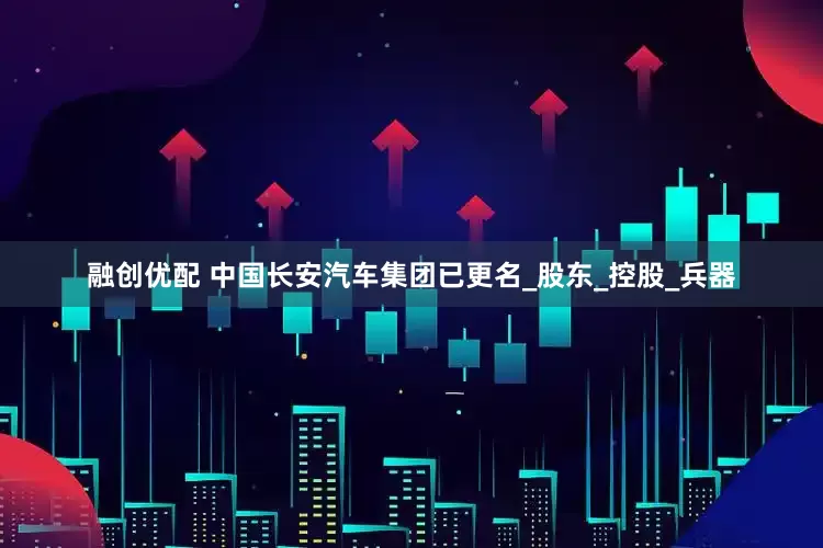 融创优配 中国长安汽车集团已更名_股东_控股_兵器