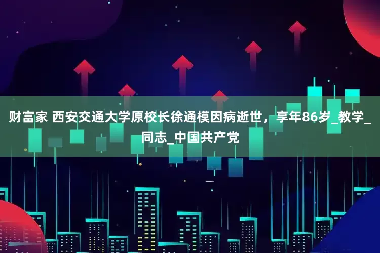 财富家 西安交通大学原校长徐通模因病逝世，享年86岁_教学_同志_中国共产党