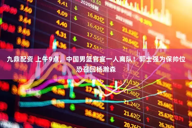 九鼎配资 上午9点，中国男篮官宣一人离队！郭士强为保帅位恐召回杨瀚森