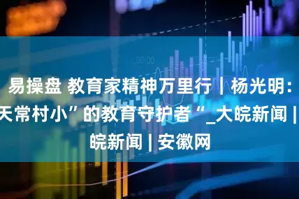易操盘 教育家精神万里行｜杨光明：甘作“天常村小”的教育守护者“_大皖新闻 | 安徽网