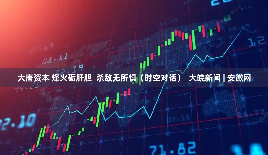 大唐资本 烽火砺肝胆  杀敌无所惧（时空对话）_大皖新闻 | 安徽网
