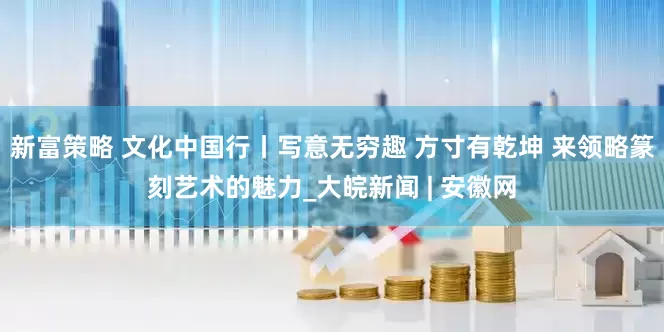 新富策略 文化中国行丨写意无穷趣 方寸有乾坤 来领略篆刻艺术的魅力_大皖新闻 | 安徽网