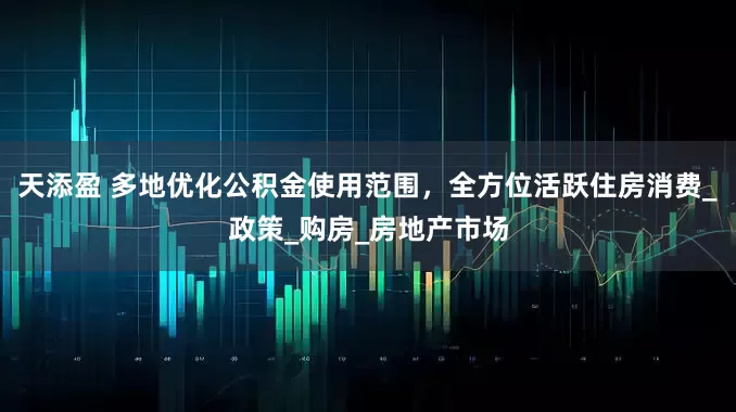 天添盈 多地优化公积金使用范围，全方位活跃住房消费_政策_购房_房地产市场