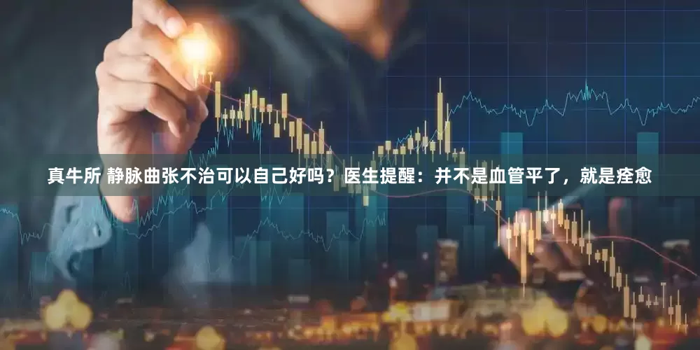 真牛所 静脉曲张不治可以自己好吗？医生提醒：并不是血管平了，就是痊愈