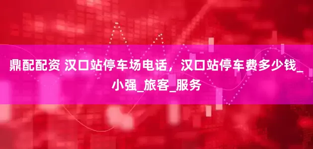 鼎配配资 汉口站停车场电话，汉口站停车费多少钱_小强_旅客_服务