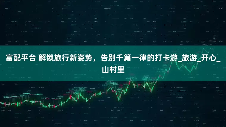 富配平台 解锁旅行新姿势，告别千篇一律的打卡游_旅游_开心_山村里