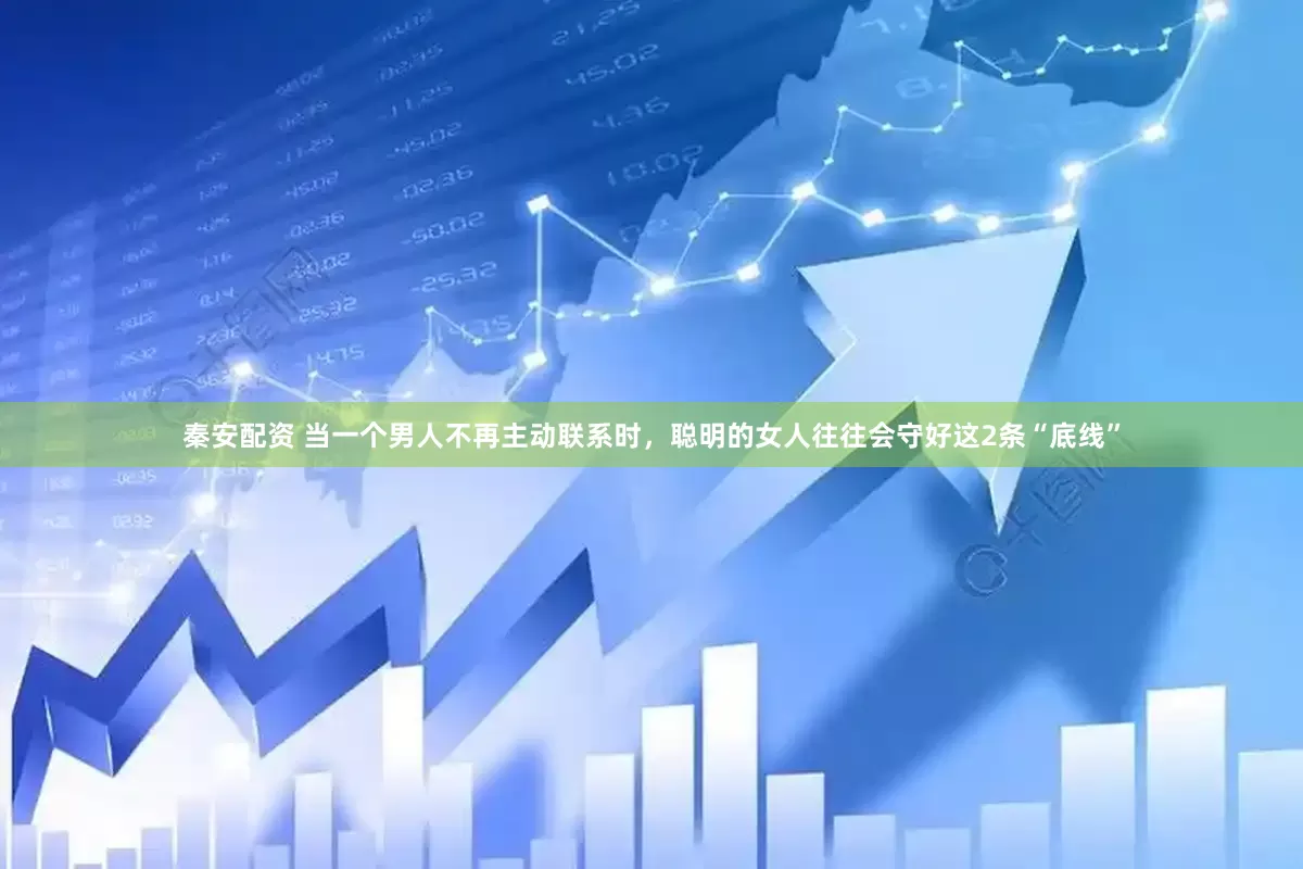 秦安配资 当一个男人不再主动联系时，聪明的女人往往会守好这2条“底线”