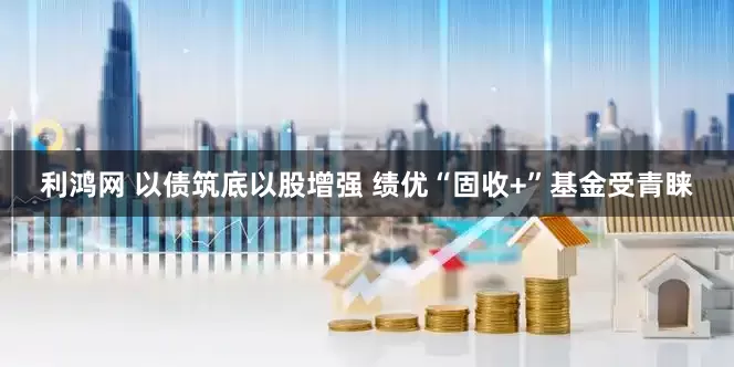 利鸿网 以债筑底以股增强 绩优“固收+”基金受青睐