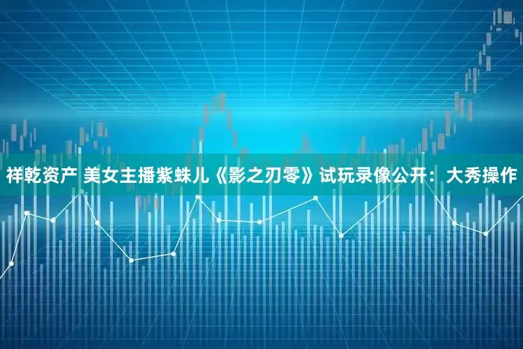 祥乾资产 美女主播紫蛛儿《影之刃零》试玩录像公开：大秀操作