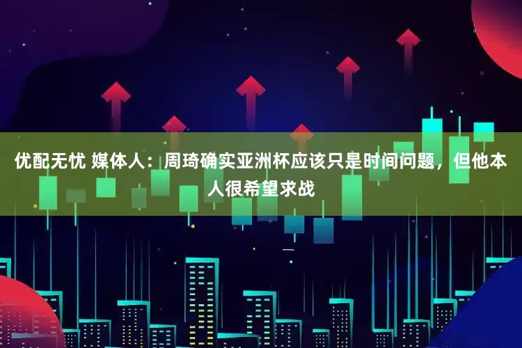 优配无忧 媒体人：周琦确实亚洲杯应该只是时间问题，但他本人很希望求战