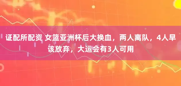 证配所配资 女篮亚洲杯后大换血，两人离队，4人早该放弃，大运会有3人可用