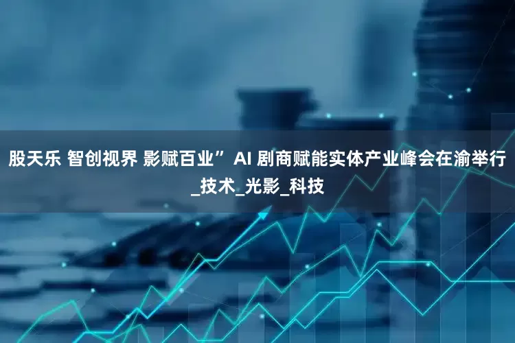 股天乐 智创视界 影赋百业” AI 剧商赋能实体产业峰会在渝举行_技术_光影_科技