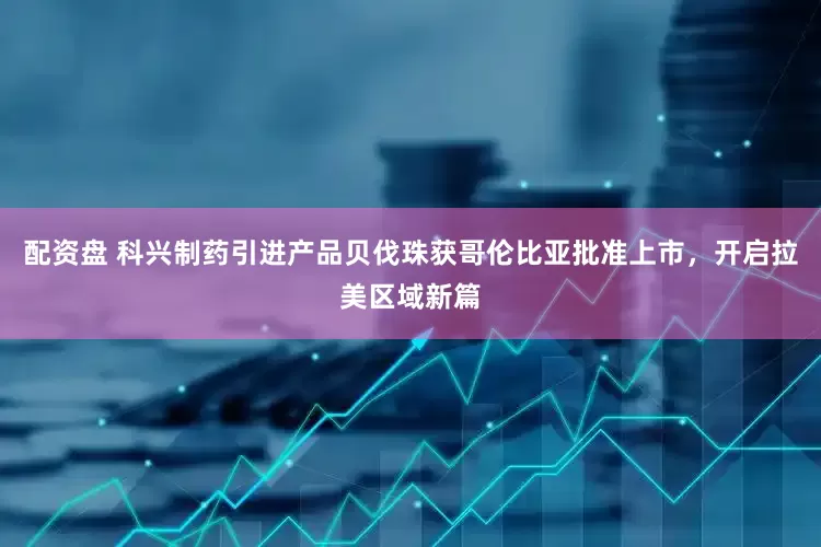 配资盘 科兴制药引进产品贝伐珠获哥伦比亚批准上市，开启拉美区域新篇